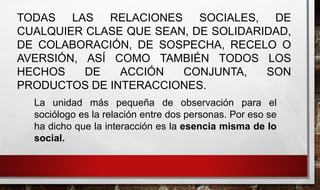 TODAS LAS RELACIONES SOCIALES, DE
CUALQUIER CLASE QUE SEAN, DE SOLIDARIDAD,
DE COLABORACIÓN, DE SOSPECHA, RECELO O
AVERSIÓN, ASÍ COMO TAMBIÉN TODOS LOS
HECHOS DE ACCIÓN CONJUNTA, SON
PRODUCTOS DE INTERACCIONES.
La unidad más pequeña de observación para el
sociólogo es la relación entre dos personas. Por eso se
ha dicho que la interacción es la esencia misma de lo
social.
 