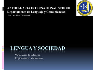 LENGUA Y SOCIEDAD ANTOFAGASTA INTERNATIONAL SCHOOL Departamento de Lenguaje y Comunicación Prof. : Ma. Elena Curihuinca C, Variaciones de la lengua Regionalismo:  chilenismo. 