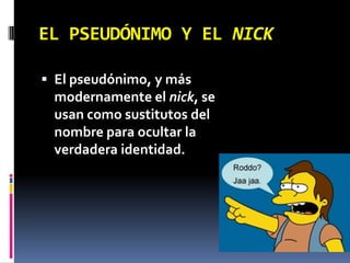 EL PSEUDÓNIMO Y EL NICK,[object Object],El pseudónimo, y más modernamente el nick, se usan como sustitutos del nombre para ocultar la verdadera identidad.,[object Object]