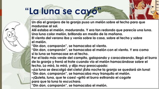 “La luna se cayó”
Un día el granjero de la granja puso un melón sobre el techo para que
madurase al sol.
Allí estaba el melón, madurando. Y era tan redondo que parecía una luna.
Una luna color melón, brillando en medio de la mañana.
El viento del verano iba y venía sobre la casa, sobre el techo y sobre
el melón.
“Din don, campanón”, se hamacaba el viento.
“Din don, campanón”, se hamacaba el melón con el viento. Y era como
si la luna se hamacase en el techo.
Por el lado más verde del campito, galopando y caracoleando, llegó el burro
de la granja y frenó el trote cuando vio el melón hamacándose sobre el
techo. Lo miró, lo miró, y dijo muy preocupado:
–¡La luna se descolgó del cielo! ¡Esta noche la granja se quedará sin luna!
“Din don, campanón”, se hamacaba muy tranquilo el melón.
–¡Quieta, luna, que te caes! –gritó el burro estirando el cogote
para que la luna lo escuchara.
“Din don, campanón”, se hamacaba el melón.

 
