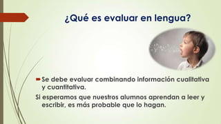 ¿Qué es evaluar en lengua?

Se debe evaluar combinando información cualitativa
y cuantitativa.
Si esperamos que nuestros alumnos aprendan a leer y
escribir, es más probable que lo hagan.

 