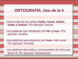 ORTOGRAFÍA. Uso de la h ·Las formas de los verbos  haber, hacer, hablar, hallar y habitar.  Por ejemplo: hacían. ·Las palabras que empiezan por  hie- y hue-.  Por ejemplo: huellas. ·Las palabras que empiezan por  hum-  más vocal. Por ejemplo: húmeda. ·Las palabras derivadas y comnpuestas de otras que llevan  h . Por ejemplo: hierbabuena . 