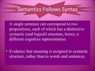 Semantics Follows Syntax

  A single sentence can correspond to two
  propositions, each of which has a distinctive
  syntactic (and logical) structure, hence, a
  different cognitive representation.

• Evidence that meaning is assigned to syntactic
  structure, rather than to words and sentences.
 