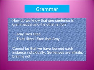 Grammar
How do we know that one sentence is
grammatical and the other is not?

– Amy likes Stan
– Think likes I Stan that Amy

Cannot be that we have learned each
instance individually. Sentences are infinite;
brain is not.
 