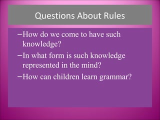 Questions About Rules
– How do we come to have such
  knowledge?
– In what form is such knowledge
  represented in the mind?
– How can children learn grammar?
 
