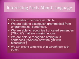 Interesting Facts About Language

• The number of sentences is infinite.
• We are able to distinguish grammatical from
  ungrammatical sentences.
• We are able to recognize truncated sentences
  (“Stop it”) that are missing nouns.
• We are able to recognize ambiguous
  sentences (“Andrew saw the girl with
  binoculars”)
• We can create sentences that paraphrase each
  other.
 