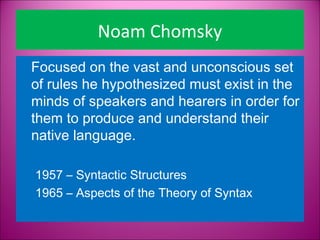 Noam Chomsky
Focused on the vast and unconscious set
of rules he hypothesized must exist in the
minds of speakers and hearers in order for
them to produce and understand their
native language.  

1957 – Syntactic Structures
1965 – Aspects of the Theory of Syntax
 