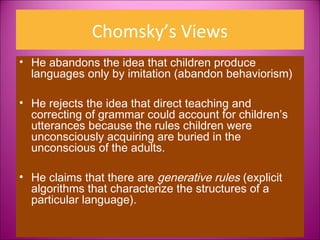 Chomsky’s Views
• He abandons the idea that children produce
  languages only by imitation (abandon behaviorism)

• He rejects the idea that direct teaching and
  correcting of grammar could account for children’s
  utterances because the rules children were
  unconsciously acquiring are buried in the
  unconscious of the adults.

• He claims that there are generative rules (explicit
  algorithms that characterize the structures of a
  particular language).
 