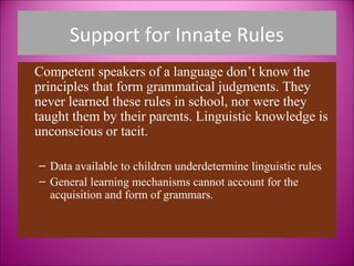 Support for Innate Rules
Competent speakers of a language don’t know the
principles that form grammatical judgments. They
never learned these rules in school, nor were they
taught them by their parents. Linguistic knowledge is
unconscious or tacit.

– Data available to children underdetermine linguistic rules
– General learning mechanisms cannot account for the
  acquisition and form of grammars.
 