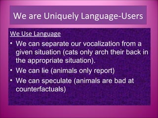 We are Uniquely Language-Users
We Use Language
• We can separate our vocalization from a
  given situation (cats only arch their back in
  the appropriate situation).
• We can lie (animals only report)
• We can speculate (animals are bad at
  counterfactuals)
 
