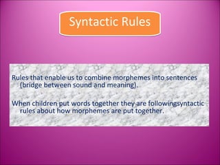 Syntactic Rules



Rules that enable us to combine morphemes into sentences
  (bridge between sound and meaning).

When children put words together they are followingsyntactic
 rules about how morphemes are put together.
 