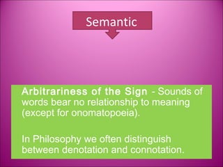 Semantic




Arbitrariness of the Sign - Sounds of
words bear no relationship to meaning
(except for onomatopoeia).

In Philosophy we often distinguish
between denotation and connotation.
 