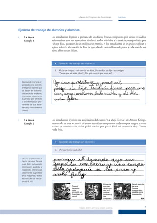 Mapas de Progreso del Aprendizaje           Lectura




Ejemplo de trabajo de alumnos y alumnas

•     La tarea                 Los estudiantes leyeron la portada de un diario ﬁcticio compuesto por varios recuadros
      Ejemplo 1                informativos con sus respectivos titulares, todos referidos a la noticia protagonizada por
                               Héctor Ruz, ganador de un millonario premio. A los estudiantes se les pidió explicar y
                               opinar sobre la aﬁrmación de Ruz de que, dando cien millones de pesos a cada uno de sus
                               hijos, ellos serían felices.



                                  •   Ejemplo de trabajo en el nivel »


                                  3. Al dar un cheque a cada uno de sus hijos, Hector Ruz les dijo a sus amigos:
                                     “Pienso que así serán felices”. ¿Por qué crees tú que pensó así?


    Expresa de manera or-
    ganizada una opinión,
    entregando razones que
    se basan en informa-
    ción explícita evidente,
    inferencias claramente
    sugeridas por el texto
    y en información pro-
    veniente de sus expe-
    riencias y conocimientos
    previos.



•     La tarea                 Los estudiantes leyeron una adaptación del cuento “La abeja Teresa”, de Antoon Krings,
      Ejemplo 2                presentado en una secuencia de nueve recuadros compuestos cada uno por imagen y texto
                               escrito. A continuación, se les pidió señalar por qué al ﬁnal del cuento la abeja Teresa
                               vuela feliz.



                                  •   Ejemplo de trabajo en el nivel »


                                  2. ¿Por qué Teresa vuela feliz?


    Da una explicación al
    hecho de que Teresa
    vuela feliz, extrayendo
    información explícita y
    realizando inferencias
    claramente sugeridas
    en las imágenes y textos
    escritos de los recua-
    dros 6-8 y 9.




                                                              Marzo 2007, primera versión pública                      7
 