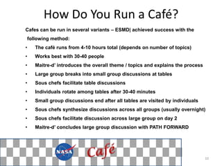 How Do You Run a Café?
Cafes can be run in several variants – ESMD| achieved success with the
    following method:
•      The café runs from 4-10 hours total (depends on number of topics)
•      Works best with 30-40 people
•      Maitre-d’ introduces the overall theme / topics and explains the process
•      Large group breaks into small group discussions at tables
•      Sous chefs facilitate table discussions
•      Individuals rotate among tables after 30-40 minutes
•      Small group discussions end after all tables are visited by individuals
•      Sous chefs synthesize discussions across all groups (usually overnight)
•      Sous chefs facilitate discussion across large group on day 2
•      Maitre-d’ concludes large group discussion with PATH FORWARD




                                                                                  10
 