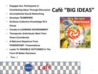 •   Engages ALL Participants In


•
    Contributing Ideas Through Discussion
    Accomplished Social Networking
                                            Café “BIG IDEAS”
•   Develops TEAMWORK
•   Surfaces Collective Knowledge Of A
    Group
•   Creates A LEARNING ENVIRONMENT
•   Therapeutic (Individuals Want Their
    Views Considered)
•   A Welcome Departure From
    POWERPOINT Presentations
•   Leads To TANGIBLE OUTCOMES In The
    Form Of Better Decisions
•    Fun…!




                                                          7
 