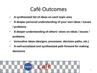 Café Outcomes
•    A synthesized list of ideas on each topic area
•    A deeper personal understanding of your own ideas / issues
    / problems
•    A deeper understanding of others’ views on ideas / issues /
    problems
•    Innovative ideas (designs, processes, decision paths, etc.)
•    A well-socialized and synthesized path forward for making
    decisions




                                                                   8
 