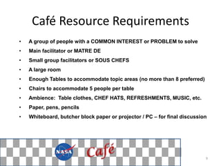 Café Resource Requirements
•   A group of people with a COMMON INTEREST or PROBLEM to solve
•   Main facilitator or MATRE DE
•   Small group facilitators or SOUS CHEFS
•   A large room
•   Enough Tables to accommodate topic areas (no more than 8 preferred)
•   Chairs to accommodate 5 people per table
•   Ambience: Table clothes, CHEF HATS, REFRESHMENTS, MUSIC, etc.
•   Paper, pens, pencils
•   Whiteboard, butcher block paper or projector / PC – for final discussion




                                                                           9
 
