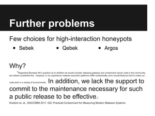 Further problems 
Few choices for high-interaction honeypots 
• Sebek • Qebek • Argos 
Why? 
"Regarding Reviewer #4’s ques...