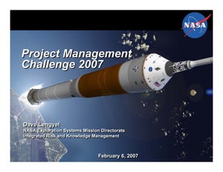 Project Management
Challenge 2007




Dave Lengyel
NASA Exploration Systems Mission Directorate
NASA Exploration Systems Mission Directorate
Integrated Risk and Knowledge Management
Integrated Risk and Knowledge Management



                                February 6, 2007
                                February 6, 2007
 