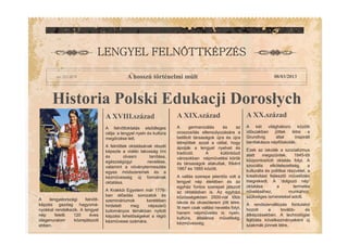 Historia Polski Edukacji Dorosøych
A XIX.század A XX.század
    
A hosszú történelmi múlt 08/03/2013
A XVIII.század
A germanizálás és az
oroszosítás ellensúlyozására a
betiltott társaságok újra és újra
létrejöttek azzal a céllal, hogy
ápolják a lengyel nyelvet és
tradíciót. A különböz
városokban népm velési körök
és társaságok alakultak, f ként
1867 és 1885 között.
A vallás szerepe jelent s volt a
lengyel nép életében és az
egyház fontos szerepet játszott
az oktatásban is. Az egyházi
közösségekben 2500-nál több
iskola és olvasóterem jött létre.
Itt nem csak vallási nevelés folyt,
hanem népm velés is: nyelv,
kultúra, általános m veltség,
kézm vesség.
A két világháború közötti
id szakban jöttek létre a
Grundtvig által inspirált
bentlakásos népf iskolák.
Ezek az iskolák a szocializmus
alatt megsz ntek. 1945-t l
központosított oktatás folyt. A
szociális elkötelezettség, a
kulturális és politikai részvétel, a
kreativitást fejleszt m vel dés
megrekedt. A ‘dolgozó nép’
oktatása a termelés
növeléséhez, munkához,
szükséges ismereteket adott.
A rendszerváltozás fordulatot
hozott a tovább- és
átképzésekben. A technológiai
fejl dés következményeként új
szakmák jönnek létre.
A feln ttoktatás els dleges
célja: a lengyel nyelv és kultúra
meg rzése lett.
A feln ttek oktatásának részét
képezte a vidéki lakosság írni
és olvasni tanítása,
egészségügyi nevelése,
valamint a növénytermesztés
egyes módszereinek és a
kézm vesség új formáinak
oktatása.
A Krakkói Egyetem már 1776-
ban el adás sorozatok és
szemináriumok keretében
hirdetett meg népszer
tudományos témákban nyitott
képzési lehet ségeket a régió
kézm vesei számára.
A lengyelországi feln tt-
képzés gazdag hagyomá-
nyokkal rendelkezik. A lengyel
nép feletti 120 éves
idegenuralom közrejátszott
ebben.
 