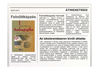 ÁTMENETBEN
Feln ttképzés Feln ttképzési formák
Jellemz en 6 vagy12 hónapos a
kurzusok munkanélkülieknek, 12-24
hónapos kurzusok a képzettség
nélkülieknek; iskolai és iskolán kívüli
képzési programok; a múlt rendszerb l
meg rzött jól felszerelt tanm helyek.
Az iskolarendszer képzést általános
iskolákban, gimnáziumokban,
szakközépiskolákban és fels oktatási
intézményekben nyújtják.
Az iskolarendszeren kívüli
szakképzést és általános célú
feln ttképzést állami és nem állami
intézmények egyaránt szervezhetik.
A posztgraduális képzésekr l
amelyeket a lengyel szabályozás a
feln ttképzés részének tekint, az
állami és nem állami fels oktatási
intézmények, a kutatóközpontok,
valamint a Lengyel Tudományos
Akadémia egyes szervezeti
egységei gondoskodnak.
08/03/2013
Az iskolarendszeren kívüli oktatás
1991. szeptember 7-i törvény, amely gyökeresen megváltoztatta az oktatási
rendszer m ködési elveit. A feln ttképzési törvény egyetlen szakasza, azaz
a 68.✱-a rendelkezett arról, hogy az oktatásért felel s miniszter, valamint a
munkaügyekért és a szociális ügyekért felel s miniszter a tárgy szerint
érintett más miniszterekkel, rendeletben határozzák meg a szakmai
képesítések és az általános célú feln ttoktatás javításának alapelveit. E
jogszabálynak köszönhet en megjelentek a feln ttképzés nem állami
formái, amelyek gyors fejl désnek indultak, f ként az iskolarendszeren
kívüli oktatás területén. A további jogszabályi változások lehet vé tették,
hogy az intézményi akkreditációk révén a feln ttképzési rendszerek
integrációja kiterjedjen mindkét formára. A 2000-re jóval megn tt az
intézmények és képzések száma.
A feln ttképzés szabályozásának
alapját az oktatási rendszer
fejlesztésér l szóló, 1961. július 15-i
törvény képezte, amely mintegy
harminc éven át hatályban volt.
 