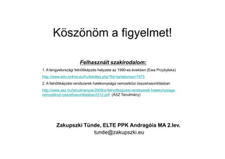 Köszönöm a figyelmet!
Felhasznált szakirodalom:
1. A lengyelországi feln ttképzés helyzete az 1990-es években (Ewa Przybylska)
http://www.edu-online.eu/hu/letoltes.php?fid=tartalomsor/1975
Zakupszki Tünde, ELTE PPK Andragóia MA 2.lev.
tunde@zakupszki.eu
2. A feln ttképzési rendszerek hatékonysága nemzetközi összehasonlításban
http://www.asz.hu/tanulmanyok/2009/a-felnottkepzesi-rendszerek-hatekonysaga-
nemzetkozi-osszehasonlitasban/t312.pdf (ÁSZ Tanulmány)
 