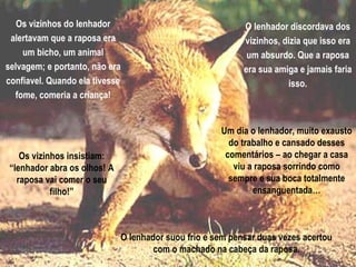 Os vizinhos do lenhador alertavam que a raposa era um bicho, um animal selvagem; e portanto, não era confiavel. Quando ela tivesse fome, comeria a criança! O lenhador discordava dos vizinhos, dizia que isso era um absurdo. Que a raposa era sua amiga e jamais faria isso. Os vizinhos insistiam: “lenhador abra os olhos! A raposa vai comer o seu filho!” Um dia o lenhador, muito exausto do trabalho e cansado desses comentários – ao chegar a casa viu a raposa sorrindo como sempre e sua boca totalmente ensanguentada… O lenhador suou frio e sem pensar duas vezes acertou com o machado na cabeça da raposa. 
