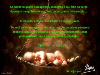 Ao entrar no quarto desesperado, encontrou o seu filho no berço dormindo tranquilamente e ao lado do berço uma cobra morta… O lenhador enterrou o machado e a raposa juntos. Se você confia em alguém, não importa o que os outros pensem a respeito. Siga o seu caminho e não se deixe influenciar…,mas principalmente nunca tome decisões precipitadas… PENSE NISSO!!! Arranjos por 