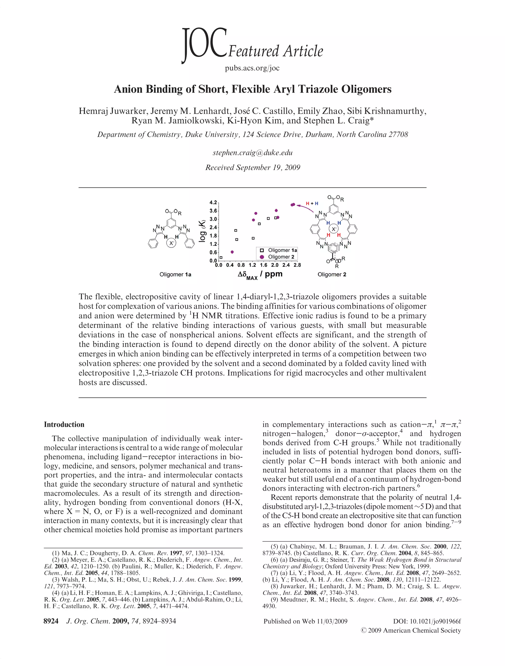 pubs.acs.org/joc

                           Anion Binding of Short, Flexible Aryl Triazole Oligomers
             Hemraj Juwarker, Jeremy M. Lenhardt, Jos C. Castillo, Emily Zhao, Sibi Krishnamurthy,
                                                     e
                        Ryan M. Jamiolkowski, Ki-Hyon Kim, and Stephen L. Craig*
                     Department of Chemistry, Duke University, 124 Science Drive, Durham, North Carolina 27708

                                                                   stephen.craig@duke.edu
                                                               Received September 19, 2009




             The flexible, electropositive cavity of linear 1,4-diaryl-1,2,3-triazole oligomers provides a suitable
             host for complexation of various anions. The binding affinities for various combinations of oligomer
             and anion were determined by 1H NMR titrations. Effective ionic radius is found to be a primary
             determinant of the relative binding interactions of various guests, with small but measurable
             deviations in the case of nonspherical anions. Solvent effects are significant, and the strength of
             the binding interaction is found to depend directly on the donor ability of the solvent. A picture
             emerges in which anion binding can be effectively interpreted in terms of a competition between two
             solvation spheres: one provided by the solvent and a second dominated by a folded cavity lined with
             electropositive 1,2,3-triazole CH protons. Implications for rigid macrocycles and other multivalent
             hosts are discussed.




Introduction                                                                      in complementary interactions such as cation-π,1 π-π,2
                                                                                  nitrogen-halogen,3 donor-σ-acceptor,4 and hydrogen
   The collective manipulation of individually weak inter-
                                                                                  bonds derived from C-H groups.5 While not traditionally
molecular interactions is central to a wide range of molecular
                                                                                  included in lists of potential hydrogen bond donors, suffi-
phenomena, including ligand-receptor interactions in bio-
                                                                                  ciently polar C-H bonds interact with both anionic and
logy, medicine, and sensors, polymer mechanical and trans-
                                                                                  neutral heteroatoms in a manner that places them on the
port properties, and the intra- and intermolecular contacts
                                                                                  weaker but still useful end of a continuum of hydrogen-bond
that guide the secondary structure of natural and synthetic
                                                                                  donors interacting with electron-rich partners.6
macromolecules. As a result of its strength and direction-
                                                                                     Recent reports demonstrate that the polarity of neutral 1,4-
ality, hydrogen bonding from conventional donors (H-X,
                                                                                  disubstituted aryl-1,2,3-triazoles (dipole moment∼5 D) and that
where X = N, O, or F) is a well-recognized and dominant
                                                                                  of the C5-H bond create an electropositive site that can function
interaction in many contexts, but it is increasingly clear that
                                                                                  as an effective hydrogen bond donor for anion binding.7-9
other chemical moieties hold promise as important partners

                                                                                     (5) (a) Chabinyc, M. L.; Brauman, J. I. J. Am. Chem. Soc. 2000, 122,
   (1) Ma, J. C.; Dougherty, D. A. Chem. Rev. 1997, 97, 1303–1324.                8739–8745. (b) Castellano, R. K. Curr. Org. Chem. 2004, 8, 845–865.
   (2) (a) Meyer, E. A.; Castellano, R. K.; Diederich, F. Angew. Chem., Int.         (6) (a) Desiraju, G. R.; Steiner, T. The Weak Hydrogen Bond in Structural
Ed. 2003, 42, 1210–1250. (b) Paulini, R.; Muller, K.; Diederich, F. Angew.        Chemistry and Biology; Oxford University Press: New York, 1999.
Chem., Int. Ed. 2005, 44, 1788–1805.                                                 (7) (a) Li, Y.; Flood, A. H. Angew. Chem., Int. Ed. 2008, 47, 2649–2652.
   (3) Walsh, P. L.; Ma, S. H.; Obst, U.; Rebek, J. J. Am. Chem. Soc. 1999,       (b) Li, Y.; Flood, A. H. J. Am. Chem. Soc. 2008, 130, 12111–12122.
121, 7973–7974.                                                                      (8) Juwarker, H.; Lenhardt, J. M.; Pham, D. M.; Craig, S. L. Angew.
   (4) (a) Li, H. F.; Homan, E. A.; Lampkins, A. J.; Ghiviriga, I.; Castellano,   Chem., Int. Ed. 2008, 47, 3740–3743.
R. K. Org. Lett. 2005, 7, 443–446. (b) Lampkins, A. J.; Abdul-Rahim, O.; Li,         (9) Meudtner, R. M.; Hecht, S. Angew. Chem., Int. Ed. 2008, 47, 4926–
H. F.; Castellano, R. K. Org. Lett. 2005, 7, 4471–4474.                           4930.

8924    J. Org. Chem. 2009, 74, 8924–8934                                         Published on Web 11/03/2009                   DOI: 10.1021/jo901966f
                                                                                                                       r 2009 American Chemical Society
 