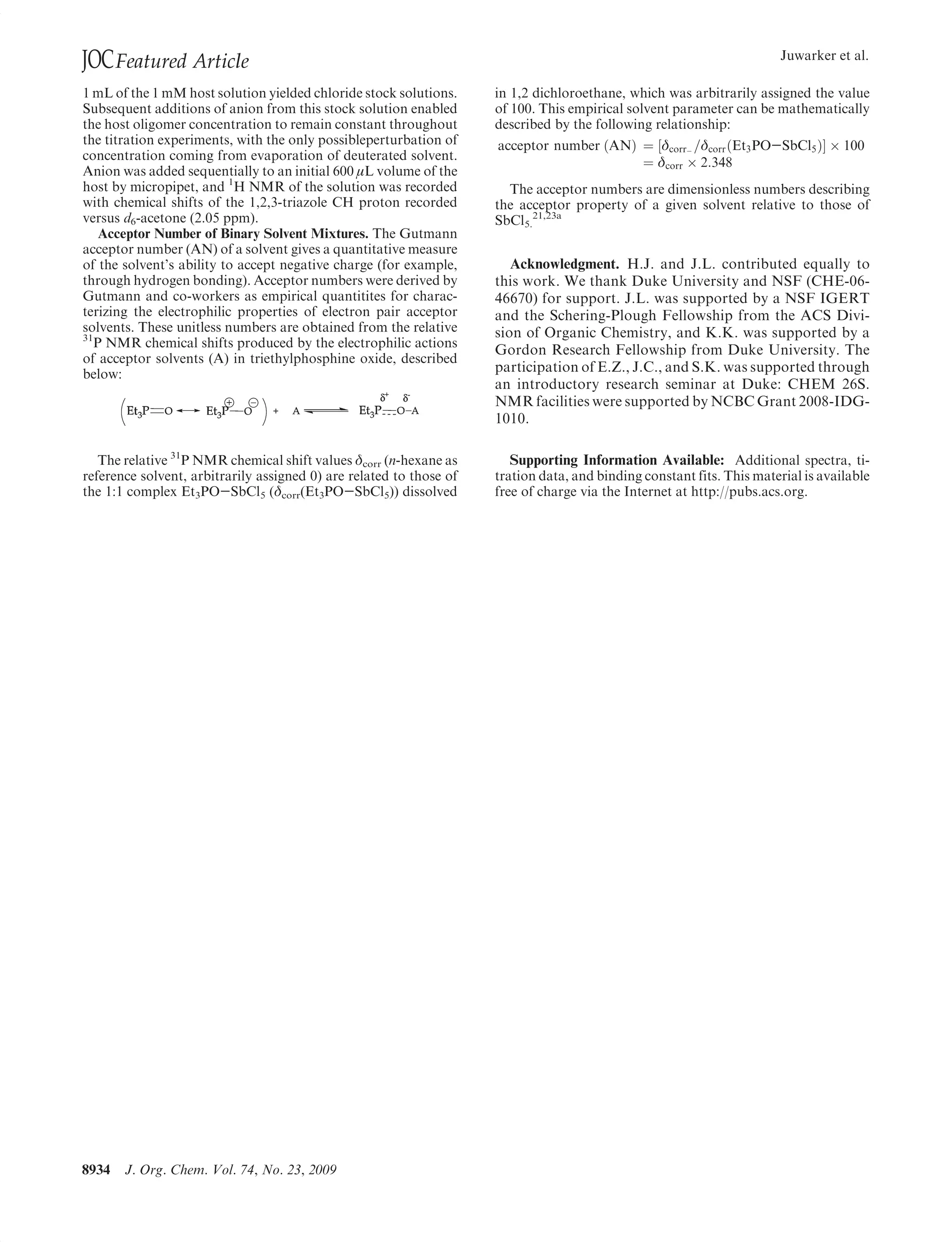 JOC Featured Article                                                                                                    Juwarker et al.

1 mL of the 1 mM host solution yielded chloride stock solutions.     in 1,2 dichloroethane, which was arbitrarily assigned the value
Subsequent additions of anion from this stock solution enabled       of 100. This empirical solvent parameter can be mathematically
the host oligomer concentration to remain constant throughout        described by the following relationship:
the titration experiments, with the only possibleperturbation of     acceptor number ðANÞ ¼ ½δcorr- =δcorr ðEt3 PO-SbCl5 ÞŠ Â 100
concentration coming from evaporation of deuterated solvent.                              ¼ δcorr Â 2:348
Anion was added sequentially to an initial 600 L volume of the
host by micropipet, and 1H NMR of the solution was recorded            The acceptor numbers are dimensionless numbers describing
with chemical shifts of the 1,2,3-triazole CH proton recorded        the acceptor property of a given solvent relative to those of
versus d6-acetone (2.05 ppm).                                        SbCl5.21,23a
    Acceptor Number of Binary Solvent Mixtures. The Gutmann
acceptor number (AN) of a solvent gives a quantitative measure
of the solvent’s ability to accept negative charge (for example,        Acknowledgment. H.J. and J.L. contributed equally to
through hydrogen bonding). Acceptor numbers were derived by          this work. We thank Duke University and NSF (CHE-06-
Gutmann and co-workers as empirical quantitites for charac-          46670) for support. J.L. was supported by a NSF IGERT
terizing the electrophilic properties of electron pair acceptor      and the Schering-Plough Fellowship from the ACS Divi-
solvents. These unitless numbers are obtained from the relative      sion of Organic Chemistry, and K.K. was supported by a
31
   P NMR chemical shifts produced by the electrophilic actions
                                                                     Gordon Research Fellowship from Duke University. The
of acceptor solvents (A) in triethylphosphine oxide, described
below:                                                               participation of E.Z., J.C., and S.K. was supported through
                                                                     an introductory research seminar at Duke: CHEM 26S.
                                                                     NMR facilities were supported by NCBC Grant 2008-IDG-
                                                                     1010.

   The relative 31P NMR chemical shift values δcorr (n-hexane as        Supporting Information Available: Additional spectra, ti-
reference solvent, arbitrarily assigned 0) are related to those of   tration data, and binding constant fits. This material is available
the 1:1 complex Et3PO-SbCl5 (δcorr(Et3PO-SbCl5)) dissolved           free of charge via the Internet at http://pubs.acs.org.




8934   J. Org. Chem. Vol. 74, No. 23, 2009
 