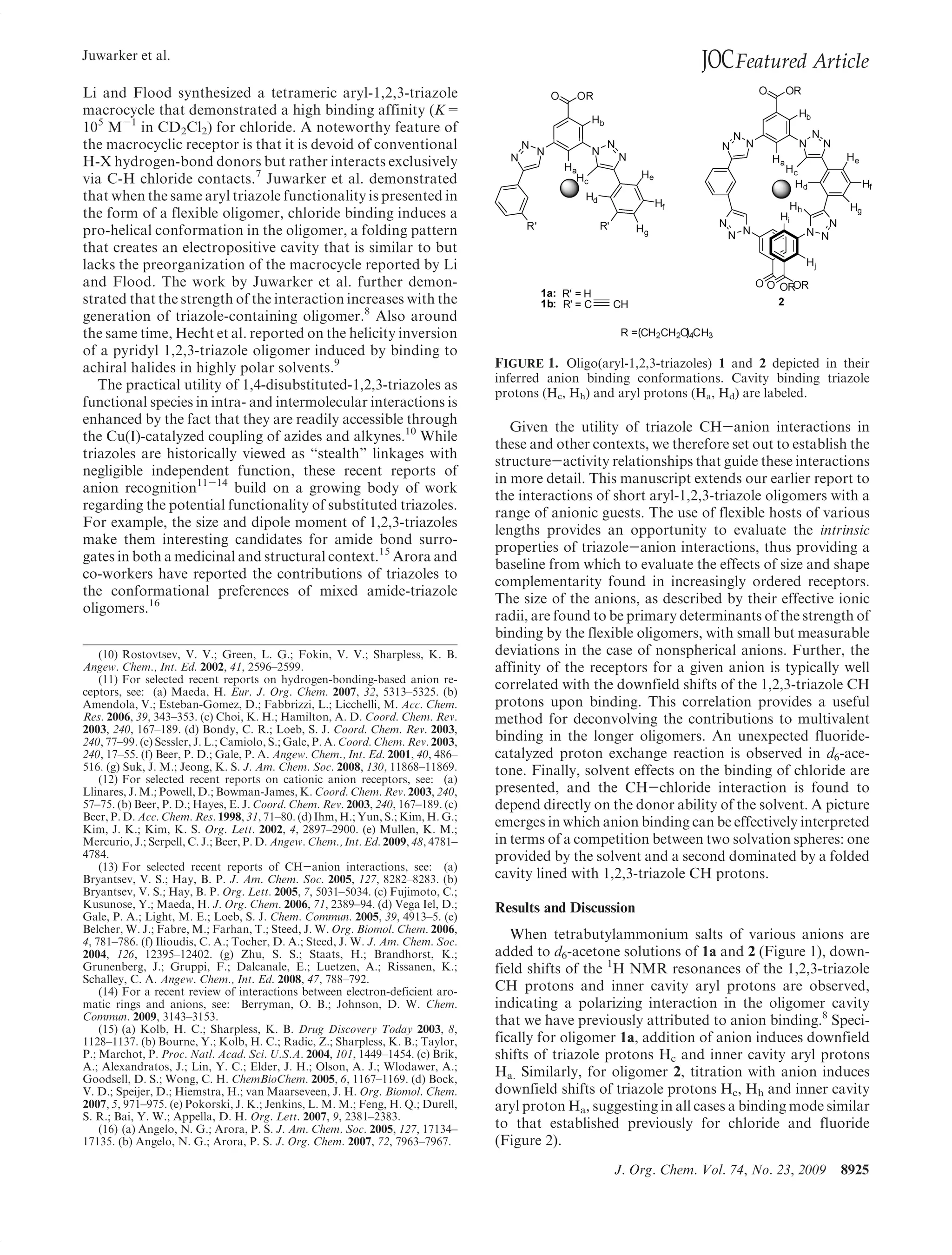 Juwarker et al.
                                                                                                                     JOC Featured Article
Li and Flood synthesized a tetrameric aryl-1,2,3-triazole
macrocycle that demonstrated a high binding affinity (K=
105 M-1 in CD2Cl2) for chloride. A noteworthy feature of
the macrocyclic receptor is that it is devoid of conventional
H-X hydrogen-bond donors but rather interacts exclusively
via C-H chloride contacts.7 Juwarker et al. demonstrated
that when the same aryl triazole functionality is presented in
the form of a flexible oligomer, chloride binding induces a
pro-helical conformation in the oligomer, a folding pattern
that creates an electropositive cavity that is similar to but
lacks the preorganization of the macrocycle reported by Li
and Flood. The work by Juwarker et al. further demon-
strated that the strength of the interaction increases with the
generation of triazole-containing oligomer.8 Also around
the same time, Hecht et al. reported on the helicity inversion
of a pyridyl 1,2,3-triazole oligomer induced by binding to
achiral halides in highly polar solvents.9                                         FIGURE 1. Oligo(aryl-1,2,3-triazoles) 1 and 2 depicted in their
                                                                                   inferred anion binding conformations. Cavity binding triazole
   The practical utility of 1,4-disubstituted-1,2,3-triazoles as
                                                                                   protons (Hc, Hh) and aryl protons (Ha, Hd) are labeled.
functional species in intra- and intermolecular interactions is
enhanced by the fact that they are readily accessible through
                                                                                      Given the utility of triazole CH-anion interactions in
the Cu(I)-catalyzed coupling of azides and alkynes.10 While
                                                                                   these and other contexts, we therefore set out to establish the
triazoles are historically viewed as “stealth” linkages with
                                                                                   structure-activity relationships that guide these interactions
negligible independent function, these recent reports of
                                                                                   in more detail. This manuscript extends our earlier report to
anion recognition11-14 build on a growing body of work
                                                                                   the interactions of short aryl-1,2,3-triazole oligomers with a
regarding the potential functionality of substituted triazoles.
                                                                                   range of anionic guests. The use of flexible hosts of various
For example, the size and dipole moment of 1,2,3-triazoles
                                                                                   lengths provides an opportunity to evaluate the intrinsic
make them interesting candidates for amide bond surro-
                                                                                   properties of triazole-anion interactions, thus providing a
gates in both a medicinal and structural context.15 Arora and
                                                                                   baseline from which to evaluate the effects of size and shape
co-workers have reported the contributions of triazoles to
                                                                                   complementarity found in increasingly ordered receptors.
the conformational preferences of mixed amide-triazole
                                                                                   The size of the anions, as described by their effective ionic
oligomers.16
                                                                                   radii, are found to be primary determinants of the strength of
                                                                                   binding by the flexible oligomers, with small but measurable
    (10) Rostovtsev, V. V.; Green, L. G.; Fokin, V. V.; Sharpless, K. B.           deviations in the case of nonspherical anions. Further, the
Angew. Chem., Int. Ed. 2002, 41, 2596–2599.                                        affinity of the receptors for a given anion is typically well
    (11) For selected recent reports on hydrogen-bonding-based anion re-
ceptors, see: (a) Maeda, H. Eur. J. Org. Chem. 2007, 32, 5313–5325. (b)
                                                                                   correlated with the downfield shifts of the 1,2,3-triazole CH
Amendola, V.; Esteban-Gomez, D.; Fabbrizzi, L.; Licchelli, M. Acc. Chem.           protons upon binding. This correlation provides a useful
Res. 2006, 39, 343–353. (c) Choi, K. H.; Hamilton, A. D. Coord. Chem. Rev.         method for deconvolving the contributions to multivalent
2003, 240, 167–189. (d) Bondy, C. R.; Loeb, S. J. Coord. Chem. Rev. 2003,
240, 77–99. (e) Sessler, J. L.; Camiolo, S.; Gale, P. A. Coord. Chem. Rev. 2003,   binding in the longer oligomers. An unexpected fluoride-
240, 17–55. (f) Beer, P. D.; Gale, P. A. Angew. Chem., Int. Ed. 2001, 40, 486–     catalyzed proton exchange reaction is observed in d6-ace-
516. (g) Suk, J. M.; Jeong, K. S. J. Am. Chem. Soc. 2008, 130, 11868–11869.        tone. Finally, solvent effects on the binding of chloride are
    (12) For selected recent reports on cationic anion receptors, see: (a)
Llinares, J. M.; Powell, D.; Bowman-James, K. Coord. Chem. Rev. 2003, 240,         presented, and the CH-chloride interaction is found to
57–75. (b) Beer, P. D.; Hayes, E. J. Coord. Chem. Rev. 2003, 240, 167–189. (c)     depend directly on the donor ability of the solvent. A picture
Beer, P. D. Acc. Chem. Res. 1998, 31, 71–80. (d) Ihm, H.; Yun, S.; Kim, H. G.;
Kim, J. K.; Kim, K. S. Org. Lett. 2002, 4, 2897–2900. (e) Mullen, K. M.;
                                                                                   emerges in which anion binding can be effectively interpreted
Mercurio, J.; Serpell, C. J.; Beer, P. D. Angew. Chem., Int. Ed. 2009, 48, 4781–   in terms of a competition between two solvation spheres: one
4784.                                                                              provided by the solvent and a second dominated by a folded
    (13) For selected recent reports of CH-anion interactions, see: (a)
Bryantsev, V. S.; Hay, B. P. J. Am. Chem. Soc. 2005, 127, 8282–8283. (b)           cavity lined with 1,2,3-triazole CH protons.
Bryantsev, V. S.; Hay, B. P. Org. Lett. 2005, 7, 5031–5034. (c) Fujimoto, C.;
Kusunose, Y.; Maeda, H. J. Org. Chem. 2006, 71, 2389–94. (d) Vega Iel, D.;         Results and Discussion
Gale, P. A.; Light, M. E.; Loeb, S. J. Chem. Commun. 2005, 39, 4913–5. (e)
Belcher, W. J.; Fabre, M.; Farhan, T.; Steed, J. W. Org. Biomol. Chem. 2006,
4, 781–786. (f) Ilioudis, C. A.; Tocher, D. A.; Steed, J. W. J. Am. Chem. Soc.
                                                                                      When tetrabutylammonium salts of various anions are
2004, 126, 12395–12402. (g) Zhu, S. S.; Staats, H.; Brandhorst, K.;                added to d6-acetone solutions of 1a and 2 (Figure 1), down-
Grunenberg, J.; Gruppi, F.; Dalcanale, E.; Luetzen, A.; Rissanen, K.;              field shifts of the 1H NMR resonances of the 1,2,3-triazole
Schalley, C. A. Angew. Chem., Int. Ed. 2008, 47, 788–792.
    (14) For a recent review of interactions between electron-deficient aro-       CH protons and inner cavity aryl protons are observed,
matic rings and anions, see: Berryman, O. B.; Johnson, D. W. Chem.                 indicating a polarizing interaction in the oligomer cavity
Commun. 2009, 3143–3153.                                                           that we have previously attributed to anion binding.8 Speci-
    (15) (a) Kolb, H. C.; Sharpless, K. B. Drug Discovery Today 2003, 8,
1128–1137. (b) Bourne, Y.; Kolb, H. C.; Radic, Z.; Sharpless, K. B.; Taylor,       fically for oligomer 1a, addition of anion induces downfield
P.; Marchot, P. Proc. Natl. Acad. Sci. U.S.A. 2004, 101, 1449–1454. (c) Brik,      shifts of triazole protons Hc and inner cavity aryl protons
A.; Alexandratos, J.; Lin, Y. C.; Elder, J. H.; Olson, A. J.; Wlodawer, A.;
Goodsell, D. S.; Wong, C. H. ChemBioChem. 2005, 6, 1167–1169. (d) Bock,
                                                                                   Ha. Similarly, for oligomer 2, titration with anion induces
V. D.; Speijer, D.; Hiemstra, H.; van Maarseveen, J. H. Org. Biomol. Chem.         downfield shifts of triazole protons Hc, Hh and inner cavity
2007, 5, 971–975. (e) Pokorski, J. K.; Jenkins, L. M. M.; Feng, H. Q.; Durell,     aryl proton Ha, suggesting in all cases a binding mode similar
S. R.; Bai, Y. W.; Appella, D. H. Org. Lett. 2007, 9, 2381–2383.
    (16) (a) Angelo, N. G.; Arora, P. S. J. Am. Chem. Soc. 2005, 127, 17134–       to that established previously for chloride and fluoride
17135. (b) Angelo, N. G.; Arora, P. S. J. Org. Chem. 2007, 72, 7963–7967.          (Figure 2).
                                                                                                       J. Org. Chem. Vol. 74, No. 23, 2009   8925
 