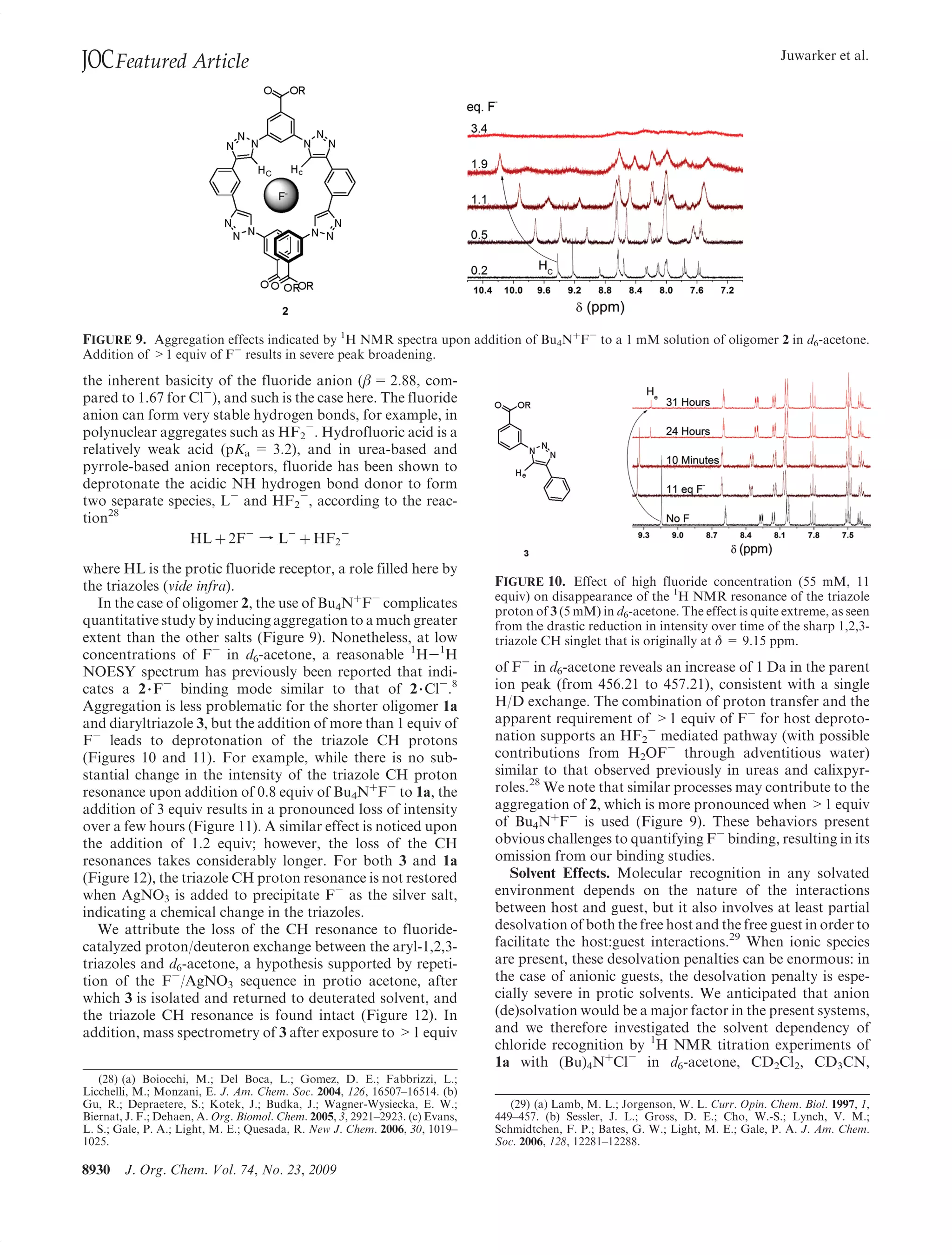 JOC Featured Article                                                                                                                   Juwarker et al.




FIGURE 9. Aggregation effects indicated by 1H NMR spectra upon addition of Bu4NþF- to a 1 mM solution of oligomer 2 in d6-acetone.
Addition of 1 equiv of F- results in severe peak broadening.

the inherent basicity of the fluoride anion (β = 2.88, com-
pared to 1.67 for Cl-), and such is the case here. The fluoride
anion can form very stable hydrogen bonds, for example, in
polynuclear aggregates such as HF2-. Hydrofluoric acid is a
relatively weak acid (pKa = 3.2), and in urea-based and
pyrrole-based anion receptors, fluoride has been shown to
deprotonate the acidic NH hydrogen bond donor to form
two separate species, L- and HF2-, according to the reac-
tion28
                  HL þ 2F- f L- þ HF2 -

where HL is the protic fluoride receptor, a role filled here by
the triazoles (vide infra).                                                    FIGURE 10. Effect of high fluoride concentration (55 mM, 11
                                                                               equiv) on disappearance of the 1H NMR resonance of the triazole
   In the case of oligomer 2, the use of Bu4NþF- complicates
                                                                               proton of 3 (5 mM) in d6-acetone. The effect is quite extreme, as seen
quantitative study by inducing aggregation to a much greater                   from the drastic reduction in intensity over time of the sharp 1,2,3-
extent than the other salts (Figure 9). Nonetheless, at low                    triazole CH singlet that is originally at δ = 9.15 ppm.
concentrations of F- in d6-acetone, a reasonable 1H-1H
NOESY spectrum has previously been reported that indi-                         of F- in d6-acetone reveals an increase of 1 Da in the parent
cates a 2 3 F- binding mode similar to that of 2 3 Cl-.8                       ion peak (from 456.21 to 457.21), consistent with a single
Aggregation is less problematic for the shorter oligomer 1a                    H/D exchange. The combination of proton transfer and the
and diaryltriazole 3, but the addition of more than 1 equiv of                 apparent requirement of 1 equiv of F- for host deproto-
F- leads to deprotonation of the triazole CH protons                           nation supports an HF2- mediated pathway (with possible
(Figures 10 and 11). For example, while there is no sub-                       contributions from H2OF- through adventitious water)
stantial change in the intensity of the triazole CH proton                     similar to that observed previously in ureas and calixpyr-
resonance upon addition of 0.8 equiv of Bu4NþF- to 1a, the                     roles.28 We note that similar processes may contribute to the
addition of 3 equiv results in a pronounced loss of intensity                  aggregation of 2, which is more pronounced when 1 equiv
over a few hours (Figure 11). A similar effect is noticed upon                 of Bu4NþF- is used (Figure 9). These behaviors present
the addition of 1.2 equiv; however, the loss of the CH                         obvious challenges to quantifying F- binding, resulting in its
resonances takes considerably longer. For both 3 and 1a                        omission from our binding studies.
(Figure 12), the triazole CH proton resonance is not restored                     Solvent Effects. Molecular recognition in any solvated
when AgNO3 is added to precipitate F- as the silver salt,                      environment depends on the nature of the interactions
indicating a chemical change in the triazoles.                                 between host and guest, but it also involves at least partial
   We attribute the loss of the CH resonance to fluoride-                      desolvation of both the free host and the free guest in order to
catalyzed proton/deuteron exchange between the aryl-1,2,3-                     facilitate the host:guest interactions.29 When ionic species
triazoles and d6-acetone, a hypothesis supported by repeti-                    are present, these desolvation penalties can be enormous: in
tion of the F-/AgNO3 sequence in protio acetone, after                         the case of anionic guests, the desolvation penalty is espe-
which 3 is isolated and returned to deuterated solvent, and                    cially severe in protic solvents. We anticipated that anion
the triazole CH resonance is found intact (Figure 12). In                      (de)solvation would be a major factor in the present systems,
addition, mass spectrometry of 3 after exposure to 1 equiv                    and we therefore investigated the solvent dependency of
                                                                               chloride recognition by 1H NMR titration experiments of
                                                                               1a with (Bu)4NþCl- in d6-acetone, CD2Cl2, CD3CN,
   (28) (a) Boiocchi, M.; Del Boca, L.; Gomez, D. E.; Fabbrizzi, L.;
Licchelli, M.; Monzani, E. J. Am. Chem. Soc. 2004, 126, 16507–16514. (b)
Gu, R.; Depraetere, S.; Kotek, J.; Budka, J.; Wagner-Wysiecka, E. W.;             (29) (a) Lamb, M. L.; Jorgenson, W. L. Curr. Opin. Chem. Biol. 1997, 1,
Biernat, J. F.; Dehaen, A. Org. Biomol. Chem. 2005, 3, 2921–2923. (c) Evans,   449–457. (b) Sessler, J. L.; Gross, D. E.; Cho, W.-S.; Lynch, V. M.;
L. S.; Gale, P. A.; Light, M. E.; Quesada, R. New J. Chem. 2006, 30, 1019–     Schmidtchen, F. P.; Bates, G. W.; Light, M. E.; Gale, P. A. J. Am. Chem.
1025.                                                                          Soc. 2006, 128, 12281–12288.

8930    J. Org. Chem. Vol. 74, No. 23, 2009
 
