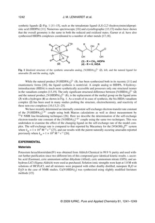 1242                                     J. M. LENHARDT et al.

synthetic ligands (2) Fig. 1 [11–15], such as the tetradentate ligand (S,S)-2,2'-(hydroxyimino)dipropi-
onic acid (HIDPA) [11]. Numerous spectroscopic [16] and crystallographic [13,15] studies have shown
that the overall geometry is the same in both the reduced and oxidized states. Garner et al. have also
synthesized HIDPA complexes coordinated to a number of other metals [17,18].




Fig. 1 Idealized structure of the synthetic amavadin analog, [V(HIDA)2]2– (2), left, and the natural ligand for
amavadin (3) and the analog, right.


       While the natural product [V(HIDPA)2]2– (1), has been synthesized both in its racemic [11] and
enantiomeric forms [20], the ligand synthesis is nontrivial. A simple analog to HIDPA, N-hydroxy-
iminodiacetate (HIDA) is much more synthetically accessible and possesses only one structural isomer
in the vanadium complex [13,19]. The only significant structural difference between [V(HIDA)2]2– (2)
and the natural product, [V(HIDPA)2]2– (1), is the replacement of the methyl group on the ligand arms
(3) with a hydrogen (4) as shown in Fig. 1. As a result of its ease of synthesis, the bis-HIDA vanadium
complex (2) has been used in many studies probing the structure, electrochemistry, and reactivity of
these non-oxo complexes [10,13,21–25].
       We have recently determined an internally consistent self-exchange electron-transfer rate constant
of the [V(HIDPA)2]–2/– couple using both Marcus calculations as well as direct measurement by
51V NMR line-broadening techniques [26]. Here we describe the determination of the self-exchange
electron-transfer rate constant of the [V(HIDA)2]–2/– couple using the same two techniques. This was
undertaken to examine the effect of the changing ligand on the self-exchange rate of the model com-
plex. The self-exchange rate is compared to that reported by Macartney for the [VO(OH)3]0/– system
where ket = 1 × 103 M–1 s–1 [27], and our results with the parent naturally occuring amavadin reported
previously where ket = 1 × 105 M–1 s–1 [26].


EXPERIMENTAL
Materials
Potassium hexachloroiridate(IV) was obtained from Aldrich Chemical in 99.9 % purity and used with-
out further purification since two different lots of this compound gave identical kinetic results. L-ascor-
bic acid (Eastman), ceric ammonium sulfate dihydrate (Allied), ceric ammonium nitrate (GFS), and an-
hydrous LiCl (Sigma-Aldrich) were used as purchased. Solution ionic strengths were kept at 1.0 M with
solutions of HCl/LiCl, and all mixtures were prepared with either doubly distilled, nanopure H2O or
D2O in the case of NMR studies. Ca[V(HIDA)2] was synthesized using slightly modified literature
methods [15].




                                       © 2009 IUPAC, Pure and Applied Chemistry 81, 1241–1249
 