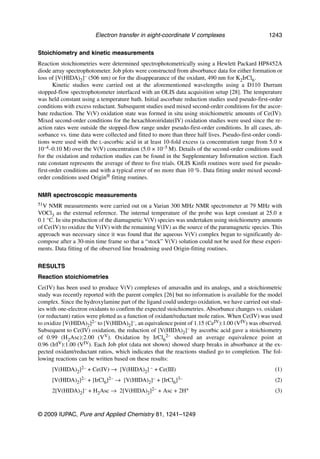 Electron transfer in eight-coordinate V complexes                        1243

Stoichiometry and kinetic measurements
Reaction stoichiometries were determined spectrophotometrically using a Hewlett Packard HP8452A
diode array spectrophotometer. Job plots were constructed from absorbance data for either formation or
loss of [V(HIDA)2]– (506 nm) or for the disappearance of the oxidant, 490 nm for K2IrCl6.
       Kinetic studies were carried out at the aforementioned wavelengths using a D110 Durrum
stopped-flow spectrophotometer interfaced with an OLIS data acquisition setup [28]. The temperature
was held constant using a temperature bath. Initial ascorbate reduction studies used pseudo-first-order
conditions with excess reductant. Subsequent studies used mixed second-order conditions for the ascor-
bate reduction. The V(V) oxidation state was formed in situ using stoichiometric amounts of Ce(IV).
Mixed second-order conditions for the hexachloroiridate(IV) oxidation studies were used since the re-
action rates were outside the stopped-flow range under pseudo-first-order conditions. In all cases, ab-
sorbance vs. time data were collected and fitted to more than three half lives. Pseudo-first-order condi-
tions were used with the L-ascorbic acid in at least 10-fold excess (a concentration range from 5.0 ×
10–4–0.10 M) over the V(V) concentration (5.0 × 10–5 M). Details of the second-order conditions used
for the oxidation and reduction studies can be found in the Supplementary Information section. Each
rate constant represents the average of three to five trials. OLIS Kinfit routines were used for pseudo-
first-order conditions and with a typical error of no more than 10 %. Data fitting under mixed second-
order conditions used Origin® fitting routines.


NMR spectroscopic measurements
51V  NMR measurements were carried out on a Varian 300 MHz NMR spectrometer at 79 MHz with
VOCl3 as the external reference. The internal temperature of the probe was kept constant at 25.0 ±
0.1 °C. In situ production of the diamagnetic V(V) species was undertaken using stoichiometry amounts
of Ce(IV) to oxidize the V(IV) with the remaining V(IV) as the source of the paramagnetic species. This
approach was necessary since it was found that the aqueous V(V) complex began to significantly de-
compose after a 30-min time frame so that a “stock” V(V) solution could not be used for these experi-
ments. Data fitting of the observed line broadening used Origin-fitting routines.


RESULTS
Reaction stoichiometries
Ce(IV) has been used to produce V(V) complexes of amavadin and its analogs, and a stoichiometric
study was recently reported with the parent complex [26] but no information is available for the model
complex. Since the hydroxylamine part of the ligand could undergo oxidation, we have carried out stud-
ies with one-electron oxidants to confirm the expected stoichiometries. Absorbance changes vs. oxidant
(or reductant) ratios were plotted as a function of oxidant/reductant mole ratios. When Ce(IV) was used
to oxidize [V(HIDA)2]2– to [V(HIDA)2]–, an equivalence point of 1.15 (CeIV):1.00 (VIV) was observed.
Subsequent to Ce(IV) oxidation, the reduction of [V(HIDA)2]– by ascorbic acid gave a stoichiometry
of 0.99 (H2Asc):2.00 (VV). Oxidation by IrCl62– showed an average equivalence point at
0.96 (IrIV):1.00 (VIV). Each Job plot (data not shown) showed sharp breaks in absorbance at the ex-
pected oxidant/reductant ratios, which indicates that the reactions studied go to completion. The fol-
lowing reactions can be written based on these results:
      [V(HIDA)2]2– + Ce(IV) → [V(HIDA)2] – + Ce(III)                                                 (1)
      [V(HIDA)2]2– + [IrCl6]2– → [V(HIDA)2]– + [IrCl6]3–                                             (2)
      2[V(HIDA)2   ]–   + H2Asc →   2[V(HIDA)2]2–   + Asc +   2H+                                    (3)


© 2009 IUPAC, Pure and Applied Chemistry 81, 1241–1249
 