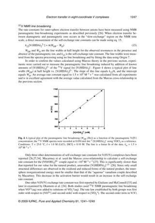 Electron transfer in eight-coordinate V complexes                            1247

51V  NMR line broadening
The rate constants for outer-sphere electron transfer between anions have been measured using NMR
paramagnetic line-broadening experiments as described previously [26]. When electron transfer be-
tween diamagnetic and paramagnetic ions occurs in the “slow-exchange” region on the NMR time
scale, a direct measurement of the self-exchange rate constants can be made using eq. 15.
      k22[V(HIDA)22–] = π(WDP – WD)                                                                    (15)
      WDP and WD are the line widths at half height for the observed resonances in the presence and
absence of the paramagnetic ion, and k22 is the self-exchange rate constant. The line widths were meas-
ured from the spectra processing using no line broadening and by fitting the data using Origin 7.
      In order to confirm the values calculated using Marcus theory in the previous section, experi-
ments were carried out to measure the paramagnetic line broadening induced by addition of known
amounts of [V(HIDA)2]2– of the 51V signal for [V(HIDA)2]–. Figure 4 shows a typical plot of line
width (WDP) at half height vs. [V(HIDA)2]2–. The slope of this line equals k22/π, and the intercept
equals WD. An average rate constant equal to 1.5 × 105 M–1 s–1 was calculated from all experiments
and is in excellent agreement with the average value calculated from the Marcus cross-relationship in
the previous section.




Fig. 4 A typical plot of the paramagnetic line broadening [WDP (Hz)] as a function of the paramagnetic V(IV)
concentration; the 51V NMR spectra were recorded at 0.050 mol dm–3 [V(HIDA)2]– using VOCl3 as a reference.
Conditions: T = 25.0 °C, I = 1.0 M (LiCl), [HCl] = 0.10 M. The line is a linear fit of the data, ket = 1.5 ×
105 M–1 s–1.

       Only three other determinations of self-exchange rate constants for V(IV/V) complexes have been
reported [26,27,34]. Macartney et al. used the Marcus cross-relationship to calculate a self-exchange
rate constant for the [VO(OH)3]0/– couple equal to ~103 M–1 s–1 [27]. This is significantly slower than
that reported for our value for the natural product, amavadine [V(HIDPA)2]–/2– [26]. Since only small
structural differences are observed in the oxidized and reduced forms of the natural product, the inner-
sphere reorganizational energy must be smaller than that of the “aqueous” vanadium couple described
by Macartney. This decrease in the activation barrier would result in an increase in the self-exchange
rate constant.
       One other V(IV/V) exchange rate constant was first reported by Giuliano and McConnell [33] and
later re-examined by Okamoto et al. [34]. Both studies used 51V NMR paramagnetic line broadening
when VO2+(aq) was added to solutions of VO2+(aq). The rate law established by both groups was first
order with respect to [VO2+] and second order with respect to [VO2+]. The second-order term in V(V)

© 2009 IUPAC, Pure and Applied Chemistry 81, 1241–1249
 