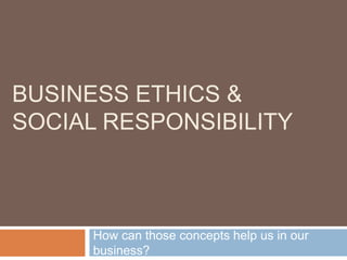 Business Ethics &Social Responsibility How can those concepts help us in our business? 