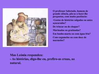 O professor Sabetudo, homem de
grande ciência, pôs-se a fazer-lhe
perguntas, com muita paciência:
-Gostas de histórias salgadas ou antes
açucaradas?
De trincar ou de chupar?
Marinadas ou gratinadas?
Em banho-maria ou com água fria?
Com cogumelos ou com doce de
marmelos?
Mas Leónia respondeu:
- As histórias, digo-lhe eu, prefiro-as cruas, ao
natural.
 
