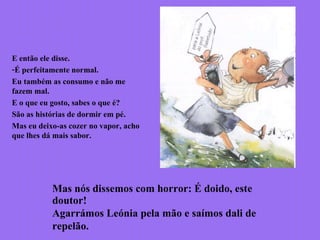E então ele disse.
-É perfeitamente normal.
Eu também as consumo e não me
fazem mal.
E o que eu gosto, sabes o que é?
São as histórias de dormir em pé.
Mas eu deixo-as cozer no vapor, acho
que lhes dá mais sabor.
Mas nós dissemos com horror: É doido, este
doutor!
Agarrámos Leónia pela mão e saímos dali de
repelão.
 