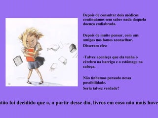 Depois de consultar dois médicos
continuámos sem saber nada daquela
doença endiabrada.
Depois de muito pensar, com uns
amigos nos fomos aconselhar.
Disseram eles:
-Talvez aconteça que ela tenha o
cérebro na barriga e o estômago na
cabeça.
Não tínhamos pensado nessa
possibilidade.
Seria talvez verdade?
ntão foi decidido que a, a partir desse dia, livros em casa não mais haver
 