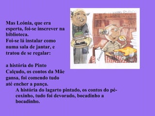 Mas Leónia, que era
esperta, foi-se inscrever na
biblioteca.
Foi-se lá instalar como
numa sala de jantar, e
tratou de se regalar:
a história do Pinto
Calçudo, os contos da Mãe
gansa, foi comendo tudo
até encher a pança.
A história do lagarto pintado, os contos do pé-
coxinho, tudo foi devorado, bocadinho a
bocadinho.
 