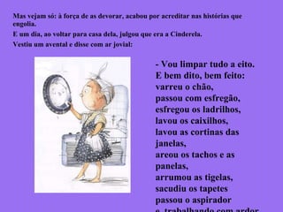 Mas vejam só: à força de as devorar, acabou por acreditar nas histórias que
engolia.
E um dia, ao voltar para casa dela, julgou que era a Cinderela.
Vestiu um avental e disse com ar jovial:
- Vou limpar tudo a eito.
E bem dito, bem feito:
varreu o chão,
passou com esfregão,
esfregou os ladrilhos,
lavou os caixilhos,
lavou as cortinas das
janelas,
areou os tachos e as
panelas,
arrumou as tigelas,
sacudiu os tapetes
passou o aspirador
 