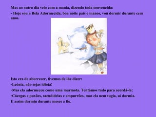 Mas ao outro dia veio com a mania, dizendo toda convencida:
- Hoje sou a Bela Adormecida, boa noite pais e manos, vou dormir durante cem
anos.
Isto era de aborrecer, tivemos de lhe dizer:
-Leónia, não sejas idiota!
-Mas ela adormeceu como uma marmota. Tentámos tudo para acordá-la:
-Cócegas e puxões, sacudidelas e empurrões, mas ela nem tugia, só dormia.
E assim dormiu durante meses a fio.
 