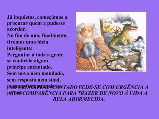 Já inquietos, começámos a
procurar quem a pudesse
acordar.
No fim do ano, finalmente,
tivemos uma ideia
inteligente:
Perguntar a toda a gente
se conhecia algum
príncipe encantado.
Sem nova nem mandado,
sem resposta nem sinal,
pusemos um anúncio no
jornal:
AO PRÍNCIPE ENCANTADO PEDE-SE COM URGÊNCIA A
SUA COMPARÊNCIA PARA TRAZER DE NOVO À VIDA A
BELA ADORMECIDA.
 