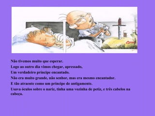 Não tivemos muito que esperar.
Logo ao outro dia vimos chegar, apressado,
Um verdadeiro príncipe encantado.
Não era muito grande, não senhor, mas era mesmo encantador.
E tão atraente como um príncipe de antigamente.
Usava óculos sobre o nariz, tinha uma vozinha de petiz, e três cabelos na
cabeça.
 
