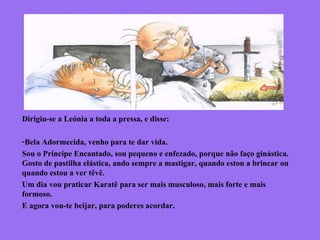 Dirigiu-se a Leónia a toda a pressa, e disse:
-Bela Adormecida, venho para te dar vida.
Sou o Príncipe Encantado, sou pequeno e enfezado, porque não faço ginástica.
Gosto de pastilha elástica, ando sempre a mastigar, quando estou a brincar ou
quando estou a ver têvê.
Um dia vou praticar Karatê para ser mais musculoso, mais forte e mais
formoso.
E agora vou-te beijar, para poderes acordar.
 