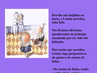 Deu-lhe um beijinho no
nariz, e Leónia acordou,
toda feliz.
Nós ficámos aliviados,
agradecemos ao príncipe
encantado por ter sido tão
delicado.
Mas assim que acordou,
Leónia logo perguntou se
ele gostava de contos de
fadas.
- De contos de fadas, tenho
 