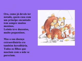 Ora, como já deveis ter
notado, quem casa com
um príncipe encantado
tem sempre muitos
meninos.
Leónia teve duzentos,
muito pequeninos.
Mas a sua doença
extraordinária era
também hereditária.
Todos os filhos que
nasciam com a mãe se
pareciam.
 
