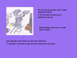 De certeza que gostais, mas Leónia
ainda gosta mais.
E de tal modo as adora que à
dentada as devora.
Quando digo «devorar» sei onde
quero chegar:
pois não pára uma inteira na mesa-de-cabeceira.
E eu já lhes vou mostrar que isto não é história de inventar.
 