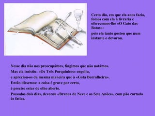 Certo dia, em que ela anos fazia,
fomos com ela à livraria e
oferecemos-lhe «O Gato das
Botas»:
pois ela tanto gostou que num
instante o devorou.
Nesse dia não nos preocupámos, fingimos que não notámos.
Mas ela insistiu: «Os Três Porquinhos» engoliu,
e apreciou-os da mesma maneira que à «Gata Borralheira».
Então dissemos: a coisa é grave por certo,
é preciso estar de olho aberto.
Passados dois dias, devorou «Branca de Neve e os Sete Anões», com pão cortado
às fatias.
 