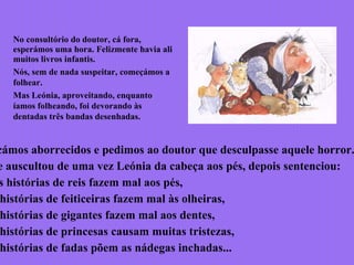 No consultório do doutor, cá fora,
esperámos uma hora. Felizmente havia ali
muitos livros infantis.
Nós, sem de nada suspeitar, começámos a
folhear.
Mas Leónia, aproveitando, enquanto
íamos folheando, foi devorando às
dentadas três bandas desenhadas.
cámos aborrecidos e pedimos ao doutor que desculpasse aquele horror.
e auscultou de uma vez Leónia da cabeça aos pés, depois sentenciou:
s histórias de reis fazem mal aos pés,
histórias de feiticeiras fazem mal às olheiras,
histórias de gigantes fazem mal aos dentes,
histórias de princesas causam muitas tristezas,
histórias de fadas põem as nádegas inchadas...
 